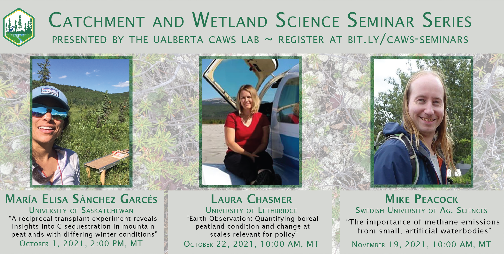 Poster with dark green text with a background photo of sub-arctic peat plateau vegetation advertising “Catchment and Wetland Science Seminar Series, presented by the UAlberta CAWS Lab.” Maria Elisa Sanchez Garces, University of Saskatchewan, speaking October 1, 2:00 PM MT: “A reciprocal transplant experiment reveals insights into C sequestration in mountain peatlands with differing winter conditions” Laura Chasmer, University of Lethbridge, speaking October 22, 10:00 AM MT: “Earth Observations: Quantifying boreal peatland conditions and change at scales relevant for policy” Mike Peacock, Swedish University of Agricultural Sciences, speaking November 19, 2021, 10:00 AM MT: “The importance of methane emissions from small artificial waterbodies” http://bit.ly/caws-seminars